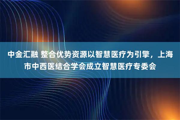 中金汇融 整合优势资源以智慧医疗为引擎，上海市中西医结合学会成立智慧医疗专委会