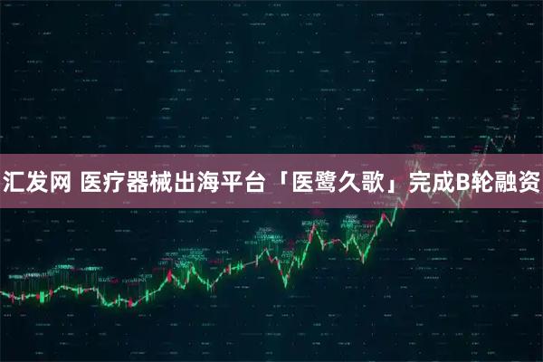 汇发网 医疗器械出海平台「医鹭久歌」完成B轮融资