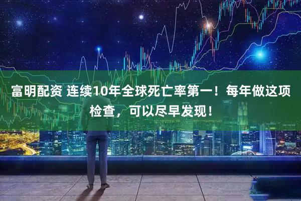 富明配资 连续10年全球死亡率第一！每年做这项检查，可以尽早发现！