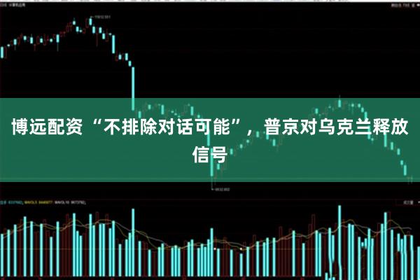 博远配资 “不排除对话可能”，普京对乌克兰释放信号