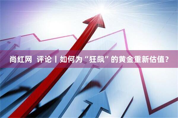 尚红网  评论丨如何为“狂飙”的黄金重新估值？
