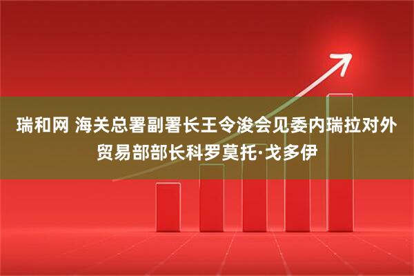 瑞和网 海关总署副署长王令浚会见委内瑞拉对外贸易部部长科罗莫托·戈多伊