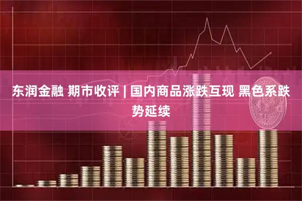 东润金融 期市收评 | 国内商品涨跌互现 黑色系跌势延续