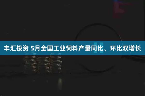 丰汇投资 5月全国工业饲料产量同比、环比双增长