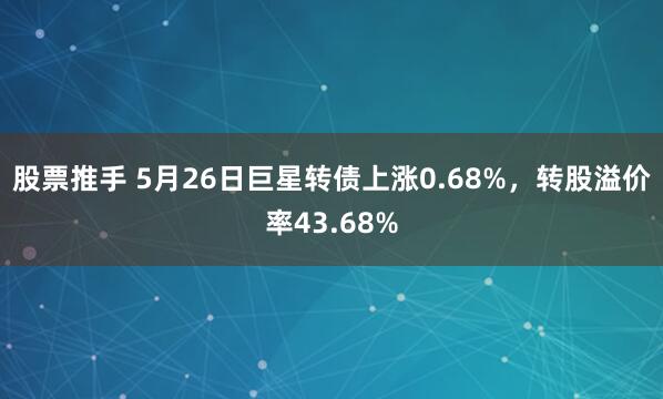 股票推手 5月26日巨星转债上涨0.68%，转股溢价率43.68%