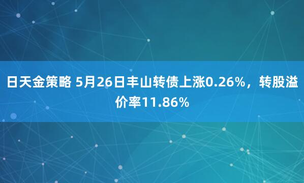 日天金策略 5月26日丰山转债上涨0.26%，转股溢价率11.86%