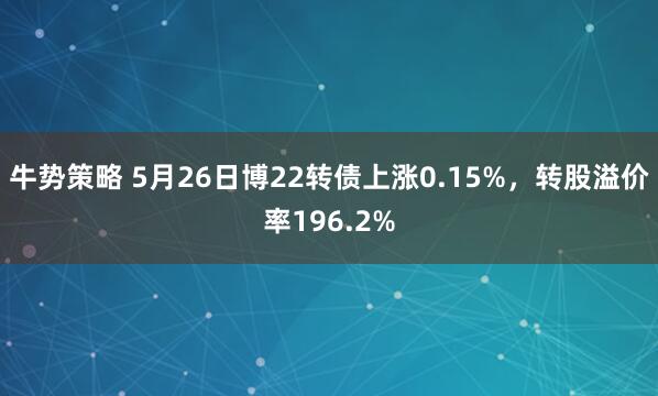 牛势策略 5月26日博22转债上涨0.15%，转股溢价率196.2%