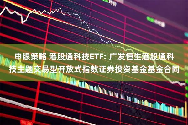 申银策略 港股通科技ETF: 广发恒生港股通科技主题交易型开放式指数证券投资基金基金合同
