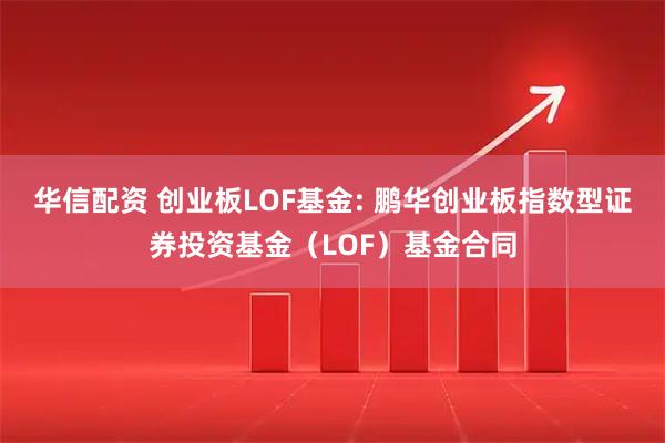 华信配资 创业板LOF基金: 鹏华创业板指数型证券投资基金（LOF）基金合同