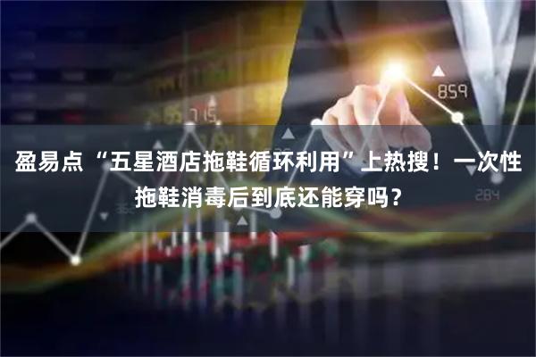 盈易点 “五星酒店拖鞋循环利用”上热搜！一次性拖鞋消毒后到底还能穿吗？