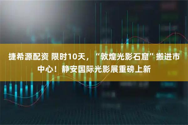 捷希源配资 限时10天，“敦煌光影石窟”搬进市中心！静安国际光影展重磅上新