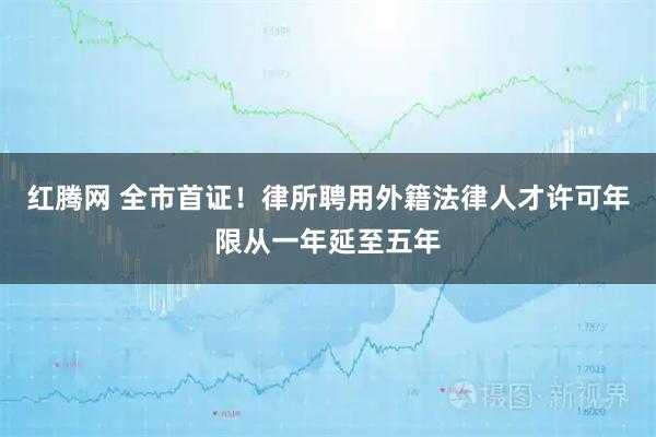 红腾网 全市首证！律所聘用外籍法律人才许可年限从一年延至五年