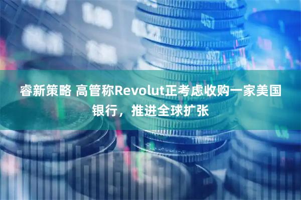 睿新策略 高管称Revolut正考虑收购一家美国银行，推进全球扩张