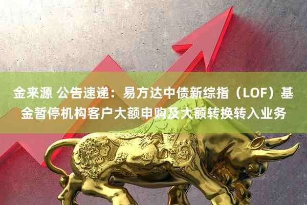 金来源 公告速递：易方达中债新综指（LOF）基金暂停机构客户大额申购及大额转换转入业务
