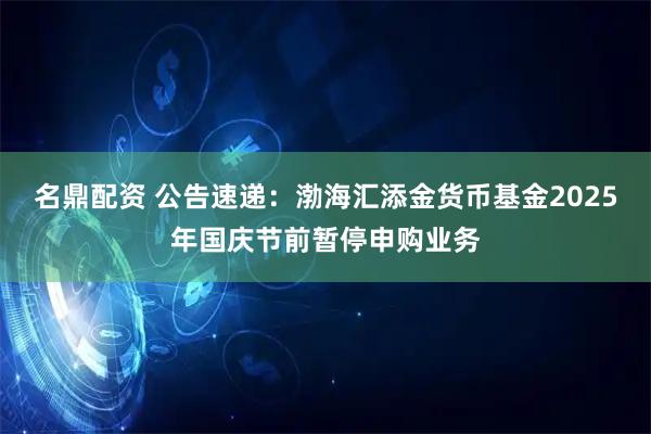 名鼎配资 公告速递：渤海汇添金货币基金2025年国庆节前暂停申购业务