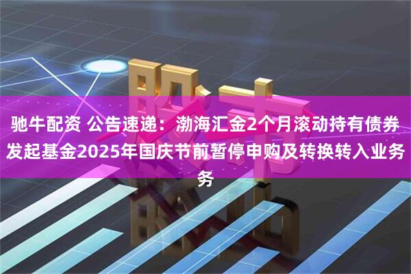 驰牛配资 公告速递：渤海汇金2个月滚动持有债券发起基金2025年国庆节前暂停申购及转换转入业务