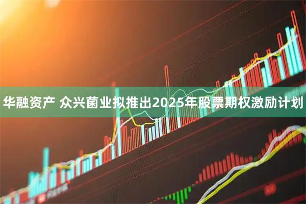 华融资产 众兴菌业拟推出2025年股票期权激励计划