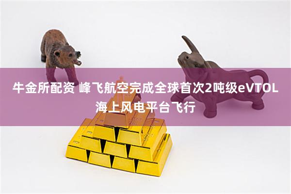 牛金所配资 峰飞航空完成全球首次2吨级eVTOL海上风电平台飞行