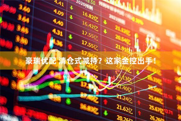 豪瑞优配 清仓式减持？这家金控出手！
