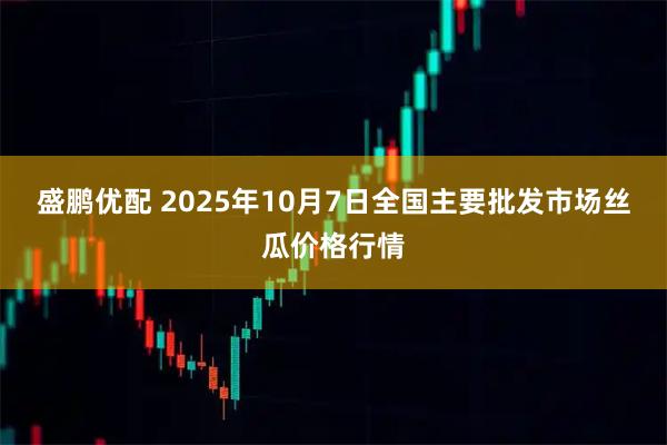 盛鹏优配 2025年10月7日全国主要批发市场丝瓜价格行情