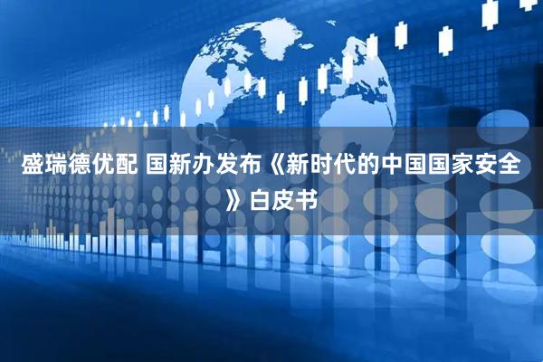 盛瑞德优配 国新办发布《新时代的中国国家安全》白皮书