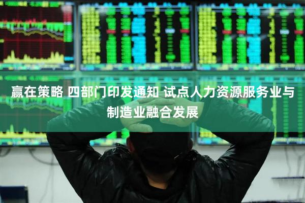赢在策略 四部门印发通知 试点人力资源服务业与制造业融合发展