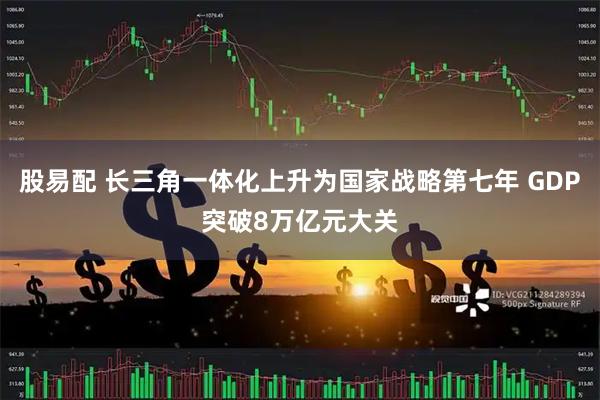 股易配 长三角一体化上升为国家战略第七年 GDP突破8万亿元大关